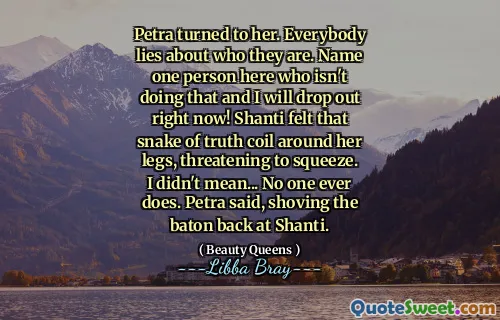 Petra turned to her. Everybody lies about who they are. Name one person here who isn't doing that and I will drop out right now! Shanti felt that snake of truth coil around her legs, threatening to squeeze. I didn't mean... No one ever does. Petra said, shoving the baton back at Shanti.