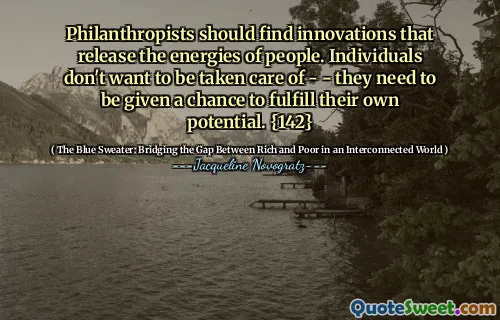 Philanthropists should find innovations that release the energies of people. Individuals don't want to be taken care of - - they need to be given a chance to fulfill their own potential. {142}