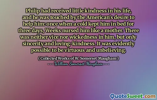 Philip had received little kindness in his life, and he was touched by the American's desire to help him: once when a cold kept him in bed for three days, Weeks nursed him like a mother. There was neither vice nor wickedness in him, but only sincerity and loving-kindness. It was evidently possible to be virtuous and unbelieving.