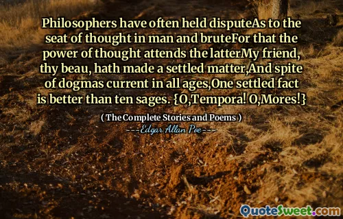 Philosophers have often held disputeAs to the seat of thought in man and bruteFor that the power of thought attends the latterMy friend, thy beau, hath made a settled matter,And spite of dogmas current in all ages,One settled fact is better than ten sages. {O,Tempora! O,Mores!}