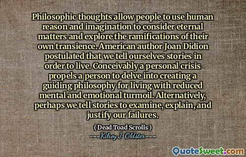 Philosophic thoughts allow people to use human reason and imagination to consider eternal matters and explore the ramifications of their own transience. American author Joan Didion postulated that we tell ourselves stories in order to live. Conceivably a personal crisis propels a person to delve into creating a guiding philosophy for living with reduced mental and emotional turmoil. Alternatively, perhaps we tell stories to examine, explain, and justify our failures.