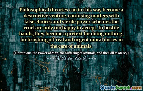 Filosofiske teorier kan på denne måten bli en destruktiv satsning, forvirrende saker med falske valg og sterile maktordninger de grusomme er bare for glade for å akseptere. I fiendtlige hender blir de et påskudd for å gjøre ingenting, for å pusse av virkelige og presserende moralske plikter i omsorgen for dyr.