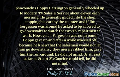 Phocomelus Hoppy Harrington rullade vanligtvis upp till modern TV -försäljning och service ungefär elva varje morgon. Han gled i allmänhet in i butiken, stoppade sin vagn vid räknaren, och om Jim Fergesson var runt bad han att få gå ner för att titta på de två TV -reparatörerna på jobbet. Men om Fergesson inte var runt, gav Hoppy upp och efter ett tag rullade av, eftersom han visste att säljarna inte skulle låta honom gå ner. ' De ribbade bara honom, gav honom körningen. Han hade inget emot. Eller åtminstone så långt som Stuart McConchie kunde berätta, hade han inget emot.