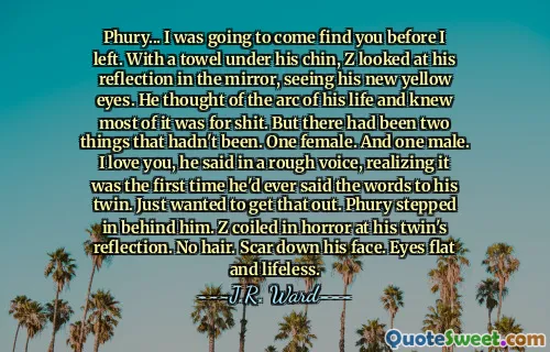 Phury... I was going to come find you before I left. With a towel under his chin, Z looked at his reflection in the mirror, seeing his new yellow eyes. He thought of the arc of his life and knew most of it was for shit. But there had been two things that hadn't been. One female. And one male. I love you, he said in a rough voice, realizing it was the first time he'd ever said the words to his twin. Just wanted to get that out. Phury stepped in behind him. Z coiled in horror at his twin's reflection. No hair. Scar down his face. Eyes flat and lifeless.