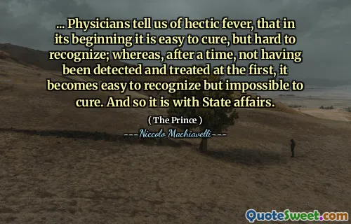 ... Physicians tell us of hectic fever, that in its beginning it is easy to cure, but hard to recognize; whereas, after a time, not having been detected and treated at the first, it becomes easy to recognize but impossible to cure. And so it is with State affairs.