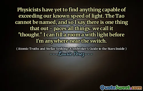 Physicists have yet to find anything capable of exceeding our known speed of light. The Tao cannot be named, and so I say there is one thing that out - paces all things: we call it "thought." I can fill a room a with light before I'm anywhere near the switch.