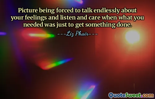 Picture being forced to talk endlessly about your feelings and listen and care when what you needed was just to get something done.