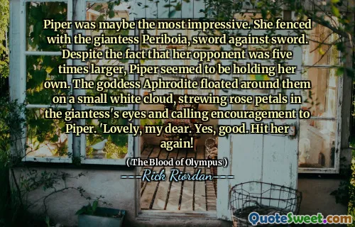 Piper was maybe the most impressive. She fenced with the giantess Periboia, sword against sword. Despite the fact that her opponent was five times larger, Piper seemed to be holding her own. The goddess Aphrodite floated around them on a small white cloud, strewing rose petals in the giantess's eyes and calling encouragement to Piper. 'Lovely, my dear. Yes, good. Hit her again!