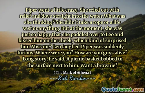 Piper went a little crazy. She cried out with relief and dove straight into the water.What was she thinking? She didn't take a rope or a life vest or anything. But at the moment, she was just so happy that she paddled over to Leo and kissed him on the cheek, which kind of surprised him.Miss me? Leo laughed.Piper was suddenly furious. Where were you? How are you guys alive? Long story, he said. A picnic basket bobbed to the surface next to him. Want a brownie?