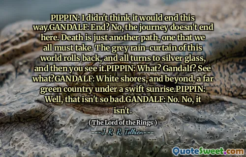 PIPPIN: I didn't think it would end this way.GANDALF: End? No, the journey doesn't end here. Death is just another path, one that we all must take. The grey rain-curtain of this world rolls back, and all turns to silver glass, and then you see it.PIPPIN: What? Gandalf? See what?GANDALF: White shores, and beyond, a far green country under a swift sunrise.PIPPIN: Well, that isn't so bad.GANDALF: No. No, it isn't.