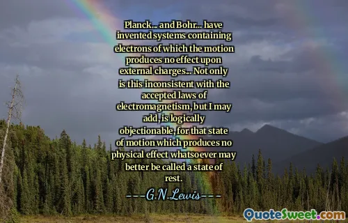 Planck... and Bohr... have invented systems containing electrons of which the motion produces no effect upon external charges... Not only is this inconsistent with the accepted laws of electromagnetism, but I may add, is logically objectionable, for that state of motion which produces no physical effect whatsoever may better be called a state of rest.