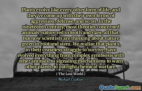 Plants evolve like every other form of life, and they've come up with their own forms of aggression, defense, and so on. In the nineteenth century, most theories concerned animals-nature red in tooth and claw, all that. But now scientists are thinking about nature green in root and stem. We realize that plants, in their ceaseless struggle to survive, have evolved everything from complex symbiosis with other animals, to signaling mechanisms to warn other plants, to outright chemical warfare.