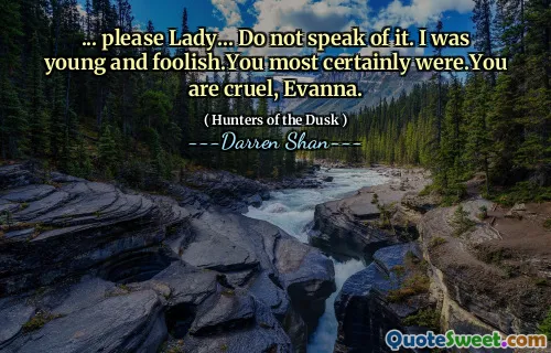 ... please Lady... Do not speak of it. I was young and foolish.You most certainly were.You are cruel, Evanna.