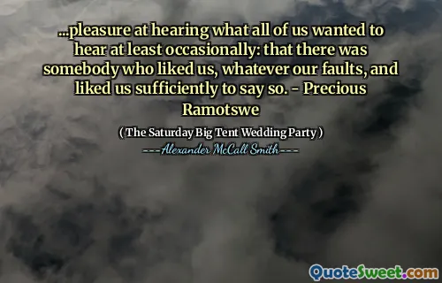...pleasure at hearing what all of us wanted to hear at least occasionally: that there was somebody who liked us, whatever our faults, and liked us sufficiently to say so. - Precious Ramotswe