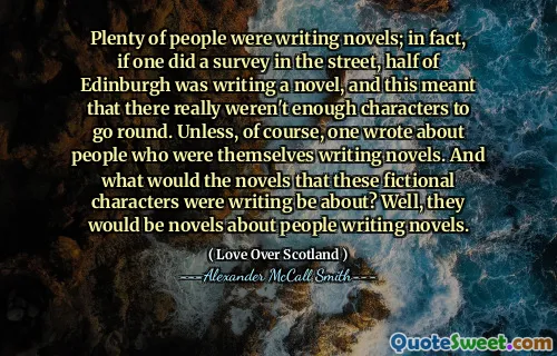 Plenty of people were writing novels; in fact, if one did a survey in the street, half of Edinburgh was writing a novel, and this meant that there really weren't enough characters to go round. Unless, of course, one wrote about people who were themselves writing novels. And what would the novels that these fictional characters were writing be about? Well, they would be novels about people writing novels.
