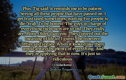 Plus, Tig said, it reminds me to be patient. Seeing all these people that have passed on. I get frustrated sometimes, waiting.For people to die?Yeah. To be honest. The guys in charge of everything right now are so old. They really are, Mom. Older than you. They figured out the meaning of life in, I guess, the nineteen fifties and sixties. When it looked like there would always be plenty of everything. And they're applying that to now. It's just so ridiculous.