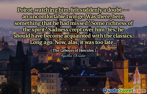 Poirot, watching him, felt suddenly a doubt - - an uncomfortable twinge. Was there, here, something that he had missed? Some richness of the spirit? Sadness crept over him. Yes, he should have become acquainted with the classics. Long ago. Now, alas, it was too late...