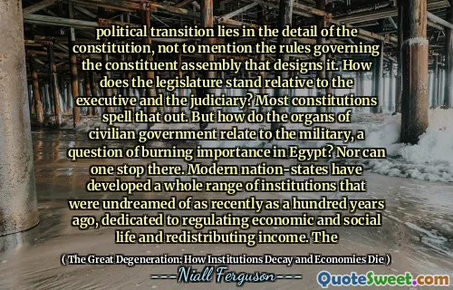political transition lies in the detail of the constitution, not to mention the rules governing the constituent assembly that designs it. How does the legislature stand relative to the executive and the judiciary? Most constitutions spell that out. But how do the organs of civilian government relate to the military, a question of burning importance in Egypt? Nor can one stop there. Modern nation-states have developed a whole range of institutions that were undreamed of as recently as a hundred years ago, dedicated to regulating economic and social life and redistributing income. The