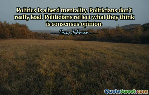 Politics is a herd mentality. Politicians don't really lead. Politicians reflect what they think is consensus opinion.
