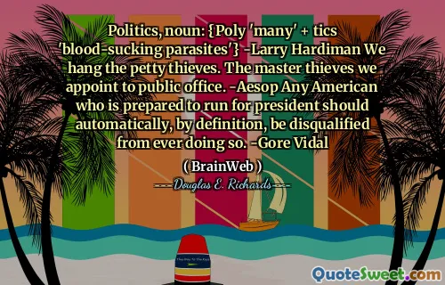 Politics, noun: {Poly 'many' + tics 'blood-sucking parasites'} -Larry Hardiman We hang the petty thieves. The master thieves we appoint to public office. -Aesop Any American who is prepared to run for president should automatically, by definition, be disqualified from ever doing so. -Gore Vidal