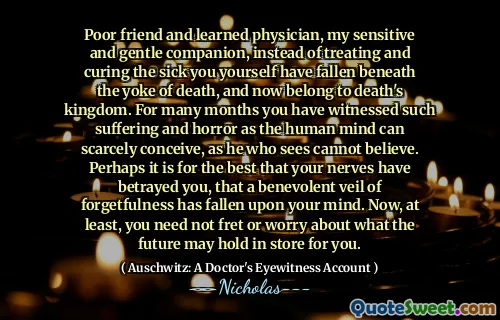 Poor friend and learned physician, my sensitive and gentle companion, instead of treating and curing the sick you yourself have fallen beneath the yoke of death, and now belong to death's kingdom. For many months you have witnessed such suffering and horror as the human mind can scarcely conceive, as he who sees cannot believe. Perhaps it is for the best that your nerves have betrayed you, that a benevolent veil of forgetfulness has fallen upon your mind. Now, at least, you need not fret or worry about what the future may hold in store for you.