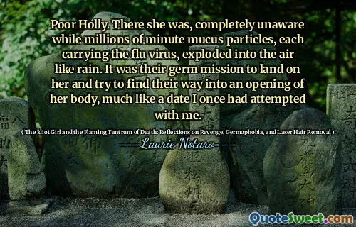 Poor Holly. There she was, completely unaware while millions of minute mucus particles, each carrying the flu virus, exploded into the air like rain. It was their germ mission to land on her and try to find their way into an opening of her body, much like a date I once had attempted with me.