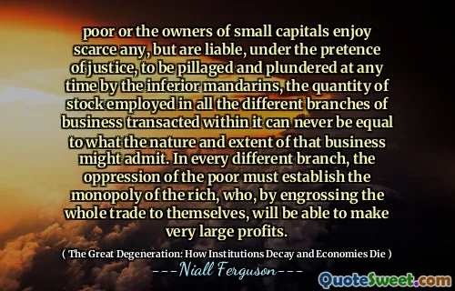 poor or the owners of small capitals enjoy scarce any, but are liable, under the pretence of justice, to be pillaged and plundered at any time by the inferior mandarins, the quantity of stock employed in all the different branches of business transacted within it can never be equal to what the nature and extent of that business might admit. In every different branch, the oppression of the poor must establish the monopoly of the rich, who, by engrossing the whole trade to themselves, will be able to make very large profits.
