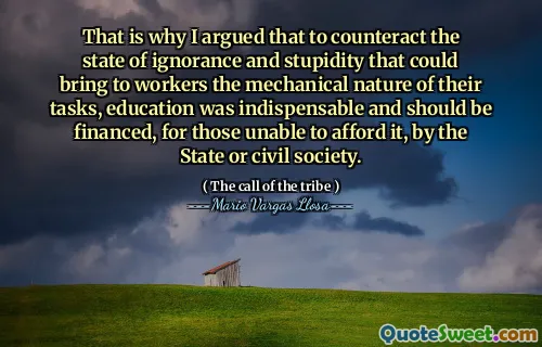 That is why I argued that to counteract the state of ignorance and stupidity that could bring to workers the mechanical nature of their tasks, education was indispensable and should be financed, for those unable to afford it, by the State or civil society.