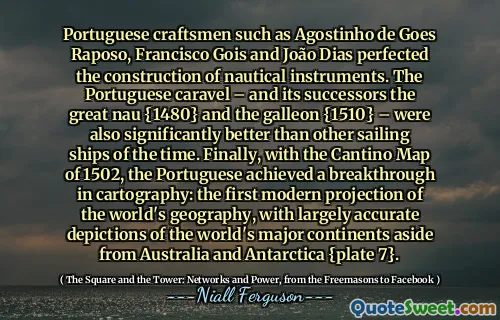 Portuguese craftsmen such as Agostinho de Goes Raposo, Francisco Gois and João Dias perfected the construction of nautical instruments. The Portuguese caravel – and its successors the great nau {1480} and the galleon {1510} – were also significantly better than other sailing ships of the time. Finally, with the Cantino Map of 1502, the Portuguese achieved a breakthrough in cartography: the first modern projection of the world's geography, with largely accurate depictions of the world's major continents aside from Australia and Antarctica {plate 7}.