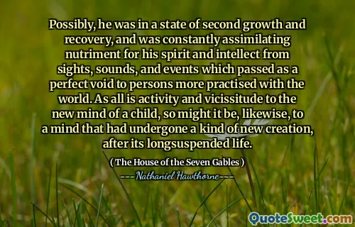 Possibly, he was in a state of second growth and recovery, and was constantly assimilating nutriment for his spirit and intellect from sights, sounds, and events which passed as a perfect void to persons more practised with the world. As all is activity and vicissitude to the new mind of a child, so might it be, likewise, to a mind that had undergone a kind of new creation, after its longsuspended life.