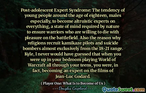 Post-adolescent Expert Syndrome: The tendency of young people around the age of eighteen, males especially, to become altruistic experts on everything, a state of mind required by nature to ensure warriors who are willing to die with pleasure on the battlefield. Also the reason why religions recruit kamikaze pilots and suicide bombers almost exclusively from the 18-21 range. Kyle, I never would have guessed that when you were up in your bedroom playing World of Warcraft all through your teens, you were, in fact, becoming an expert on the films of Jean-Luc Godard.