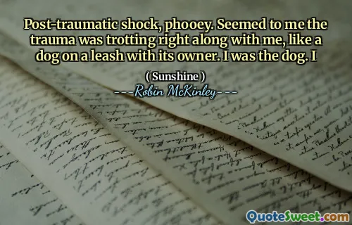 Post-traumatic shock, phooey. Seemed to me the trauma was trotting right along with me, like a dog on a leash with its owner. I was the dog. I