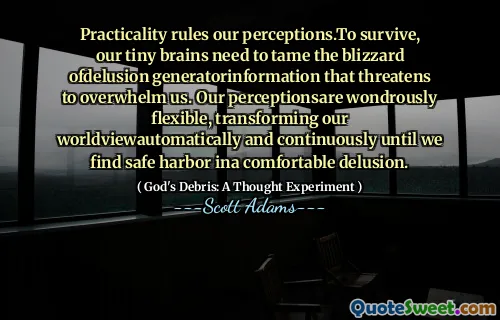 Practicality rules our perceptions.To survive, our tiny brains need to tame the blizzard ofdelusion generatorinformation that threatens to overwhelm us. Our perceptionsare wondrously flexible, transforming our worldviewautomatically and continuously until we find safe harbor ina comfortable delusion.