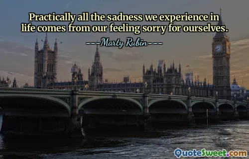 Practically all the sadness we experience in life comes from our feeling sorry for ourselves.