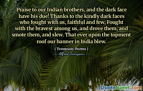 Praise to our Indian brothers, and the dark face have his due! Thanks to the kindly dark faces who fought with us, faithful and few, Fought with the bravest among us, and drove them, and smote them, and slew. That ever upon the topment roof our banner in India blew.