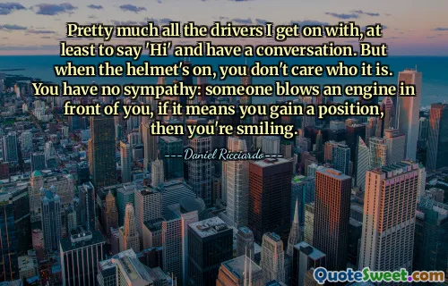 Pretty much all the drivers I get on with, at least to say 'Hi' and have a conversation. But when the helmet's on, you don't care who it is. You have no sympathy: someone blows an engine in front of you, if it means you gain a position, then you're smiling.