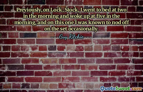 Previously, on Lock, Stock, I went to bed at two in the morning and woke up at five in the morning, and on this one I was known to nod off on the set occasionally.