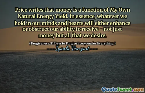 Price writes that money is a function of My Own Natural Energy Yield. In essence, whatever we hold in our minds and hearts will either enhance or obstruct our ability to receive - not just money but all that we desire.