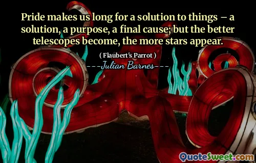 Pride makes us long for a solution to things – a solution, a purpose, a final cause; but the better telescopes become, the more stars appear.