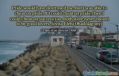 Pride would have destroyed me. But I was able to cheat on pride. If I could cheat on pride, then I could cheat on success too. Both were never meant to be good lovers. Jovita Efehi Obadolagonyi