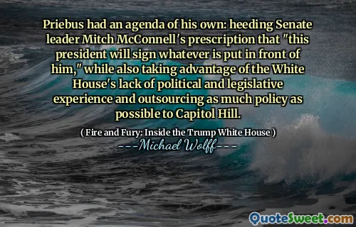 Priebus had an agenda of his own: heeding Senate leader Mitch McConnell's prescription that "this president will sign whatever is put in front of him," while also taking advantage of the White House's lack of political and legislative experience and outsourcing as much policy as possible to Capitol Hill.