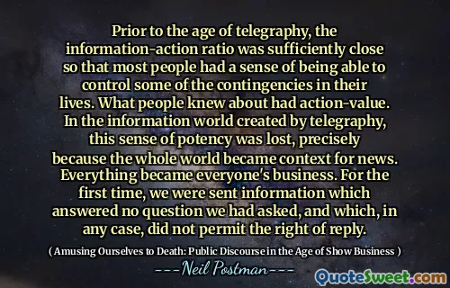 Prior to the age of telegraphy, the information-action ratio was sufficiently close so that most people had a sense of being able to control some of the contingencies in their lives. What people knew about had action-value. In the information world created by telegraphy, this sense of potency was lost, precisely because the whole world became context for news. Everything became everyone's business. For the first time, we were sent information which answered no question we had asked, and which, in any case, did not permit the right of reply.