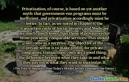 Privatization, of course, is based on yet another myth: that government-run programs must be inefficient, and privatization accordingly must be better. In fact, as we noted in chapter 6, the transaction costs of Social Security and Medicare are much, much lower than those of private-sector firms providing comparable services. This should not come as a surprise. The objective of the private sector is to make profits-for private companies, transactions costs are a good thing; the difference between what they take in and what they pay out is what they want to maximize.31