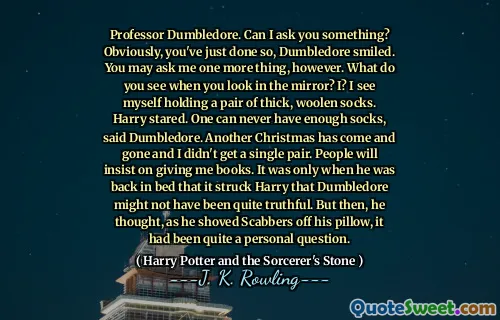 Professor Dumbledore. Can I ask you something? Obviously, you've just done so, Dumbledore smiled. You may ask me one more thing, however. What do you see when you look in the mirror? I? I see myself holding a pair of thick, woolen socks. Harry stared. One can never have enough socks, said Dumbledore. Another Christmas has come and gone and I didn't get a single pair. People will insist on giving me books. It was only when he was back in bed that it struck Harry that Dumbledore might not have been quite truthful. But then, he thought, as he shoved Scabbers off his pillow, it had been quite a personal question.