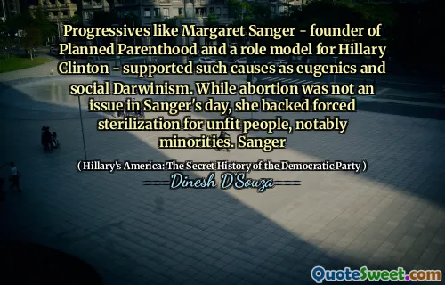Progressives like Margaret Sanger - founder of Planned Parenthood and a role model for Hillary Clinton - supported such causes as eugenics and social Darwinism. While abortion was not an issue in Sanger's day, she backed forced sterilization for unfit people, notably minorities. Sanger