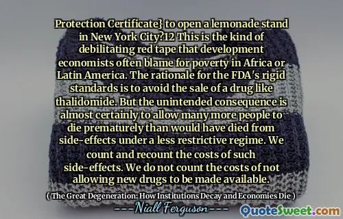 Protection Certificate} to open a lemonade stand in New York City?12 This is the kind of debilitating red tape that development economists often blame for poverty in Africa or Latin America. The rationale for the FDA's rigid standards is to avoid the sale of a drug like thalidomide. But the unintended consequence is almost certainly to allow many more people to die prematurely than would have died from side-effects under a less restrictive regime. We count and recount the costs of such side-effects. We do not count the costs of not allowing new drugs to be made available.