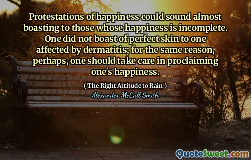 Protestations of happiness could sound almost boasting to those whose happiness is incomplete. One did not boast of perfect skin to one affected by dermatitis; for the same reason, perhaps, one should take care in proclaiming one's happiness.