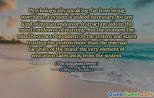 Psychologically speaking, far from being worthless, a system is indeed necessary, for any kind of human endeavor. A structure aids in the mind's endeavor of learning. But the moment the mind becomes dependent on the system and starts trusting the system more than the internal faculties of the mind, the very element of education fades away from the system.
