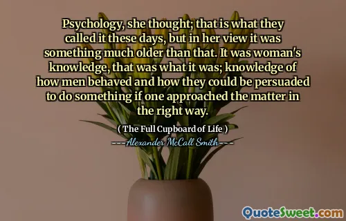 Psychology, she thought; that is what they called it these days, but in her view it was something much older than that. It was woman's knowledge, that was what it was; knowledge of how men behaved and how they could be persuaded to do something if one approached the matter in the right way.