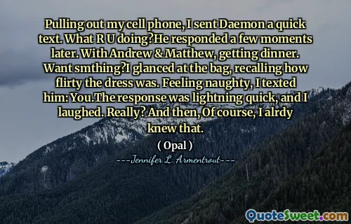 Pulling out my cell phone, I sent Daemon a quick text. What R U doing?He responded a few moments later. With Andrew & Matthew, getting dinner. Want smthing?I glanced at the bag, recalling how flirty the dress was. Feeling naughty, I texted him: You.The response was lightning quick, and I laughed. Really? And then, Of course, I alrdy knew that.